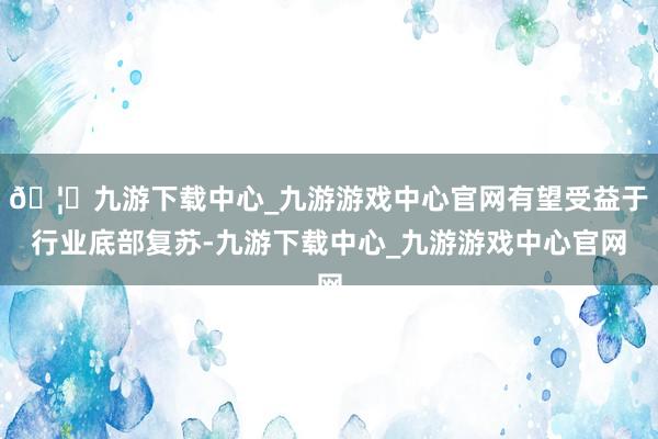🦄九游下载中心_九游游戏中心官网有望受益于行业底部复苏-九游下载中心_九游游戏中心官网