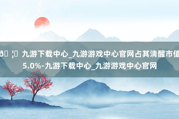 🦄九游下载中心_九游游戏中心官网占其清醒市值5.0%-九游下载中心_九游游戏中心官网