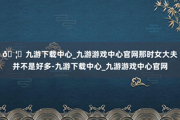 🦄九游下载中心_九游游戏中心官网那时女大夫并不是好多-九游下载中心_九游游戏中心官网