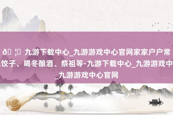 🦄九游下载中心_九游游戏中心官网家家户户常常会包饺子、喝冬酿酒、祭祖等-九游下载中心_九游游戏中心官网