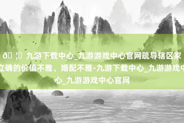 🦄九游下载中心_九游游戏中心官网疏导辖区家庭树直立确的价值不雅、婚配不雅-九游下载中心_九游游戏中心官网