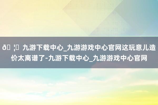 🦄九游下载中心_九游游戏中心官网这玩意儿造价太离谱了-九游下载中心_九游游戏中心官网