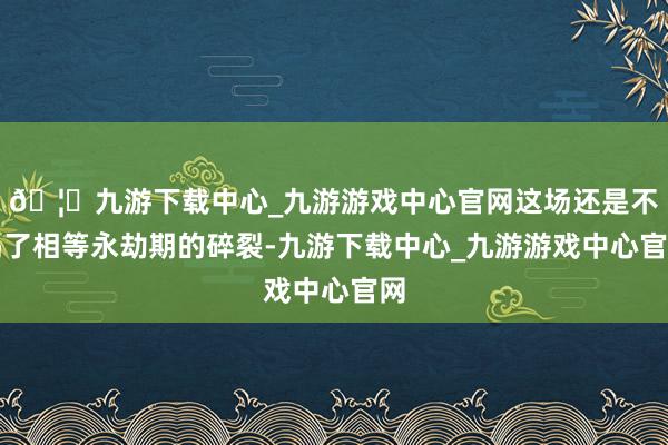 🦄九游下载中心_九游游戏中心官网这场还是不竭了相等永劫期的碎裂-九游下载中心_九游游戏中心官网