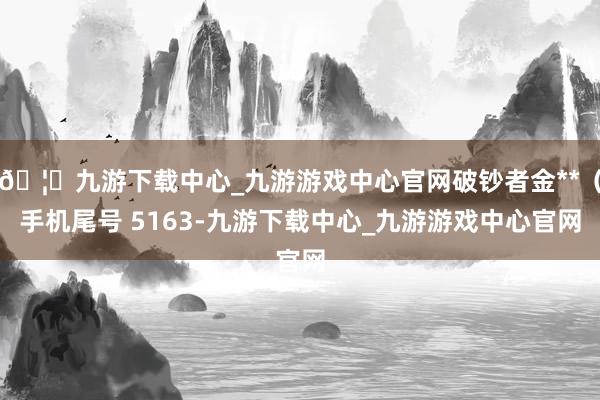 🦄九游下载中心_九游游戏中心官网破钞者金**（手机尾号 5163-九游下载中心_九游游戏中心官网