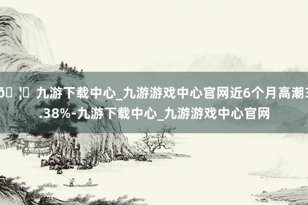 🦄九游下载中心_九游游戏中心官网近6个月高潮3.38%-九游下载中心_九游游戏中心官网