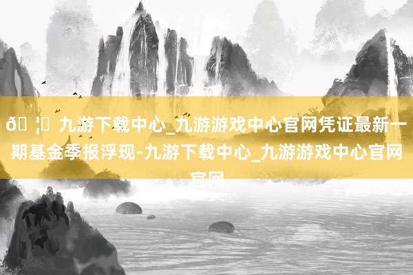 🦄九游下载中心_九游游戏中心官网凭证最新一期基金季报浮现-九游下载中心_九游游戏中心官网
