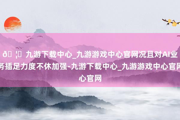 🦄九游下载中心_九游游戏中心官网况且对AI业务插足力度不休加强-九游下载中心_九游游戏中心官网