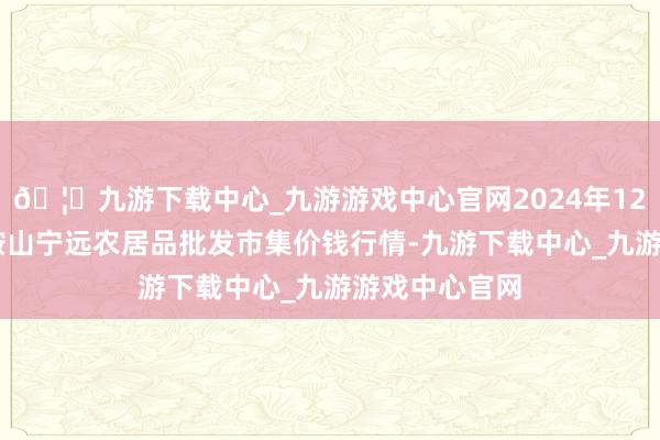 🦄九游下载中心_九游游戏中心官网2024年12月26日辽宁鞍山宁远农居品批发市集价钱行情-九游下载中心_九游游戏中心官网
