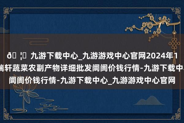 🦄九游下载中心_九游游戏中心官网2024年12月26日辽宁阜新市瑞轩蔬菜农副产物详细批发阛阓价钱行情-九游下载中心_九游游戏中心官网
