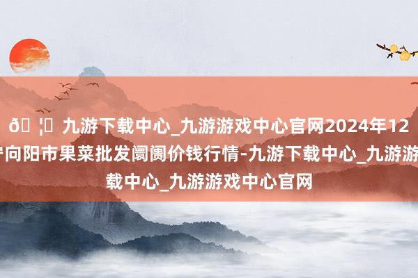 🦄九游下载中心_九游游戏中心官网2024年12月26日辽宁向阳市果菜批发阛阓价钱行情-九游下载中心_九游游戏中心官网