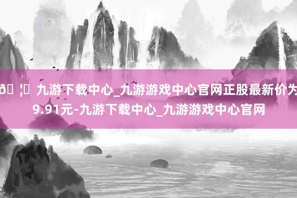 🦄九游下载中心_九游游戏中心官网正股最新价为9.91元-九游下载中心_九游游戏中心官网