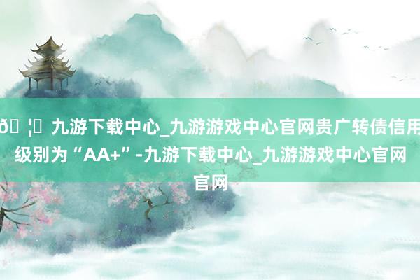 🦄九游下载中心_九游游戏中心官网贵广转债信用级别为“AA+”-九游下载中心_九游游戏中心官网