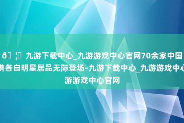 🦄九游下载中心_九游游戏中心官网70余家中国展商携各自明星居品无际登场-九游下载中心_九游游戏中心官网