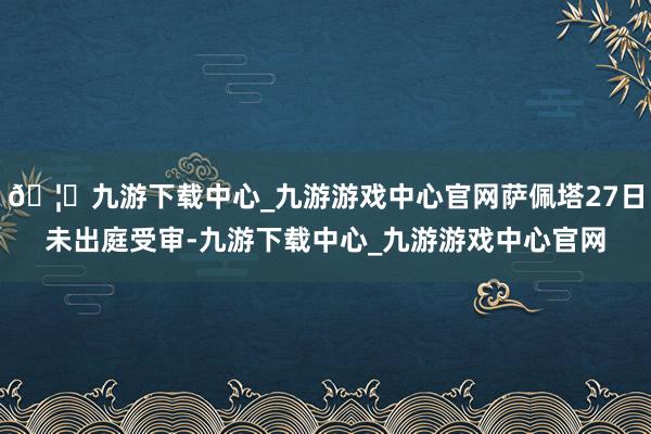 🦄九游下载中心_九游游戏中心官网萨佩塔27日未出庭受审-九游下载中心_九游游戏中心官网
