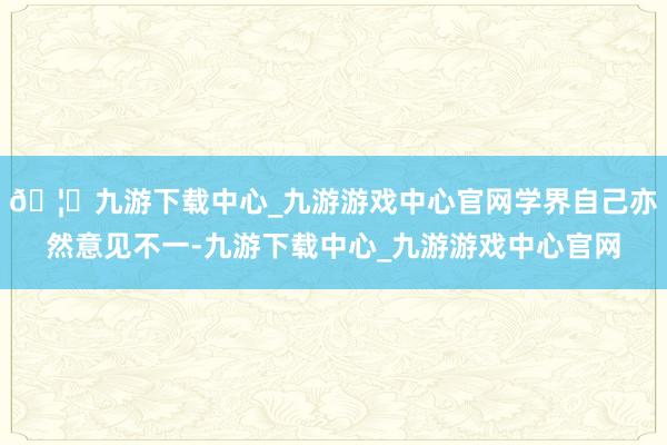 🦄九游下载中心_九游游戏中心官网学界自己亦然意见不一-九游下载中心_九游游戏中心官网