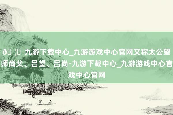 🦄九游下载中心_九游游戏中心官网又称太公望、师尚父、吕望、吕尚-九游下载中心_九游游戏中心官网