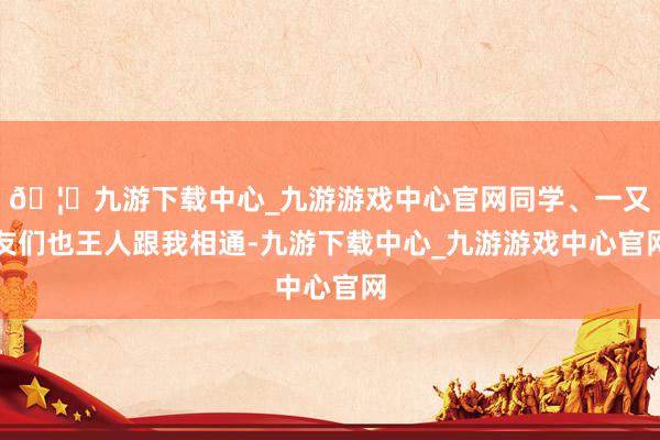 🦄九游下载中心_九游游戏中心官网同学、一又友们也王人跟我相通-九游下载中心_九游游戏中心官网