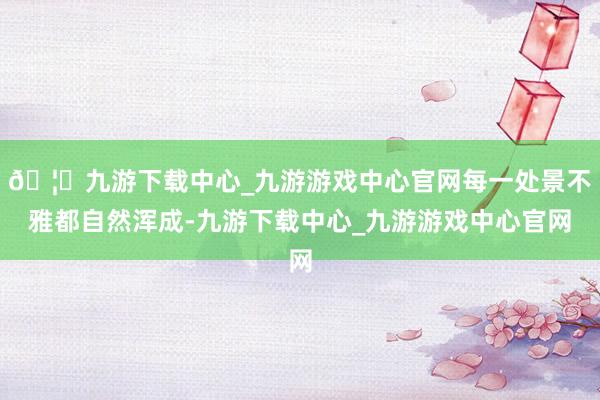 🦄九游下载中心_九游游戏中心官网每一处景不雅都自然浑成-九游下载中心_九游游戏中心官网