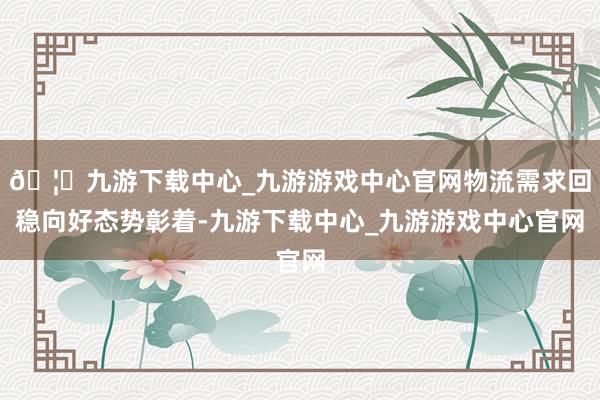 🦄九游下载中心_九游游戏中心官网物流需求回稳向好态势彰着-九游下载中心_九游游戏中心官网