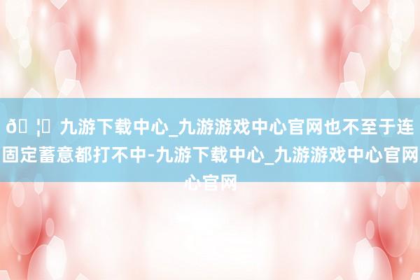 🦄九游下载中心_九游游戏中心官网也不至于连固定蓄意都打不中-九游下载中心_九游游戏中心官网