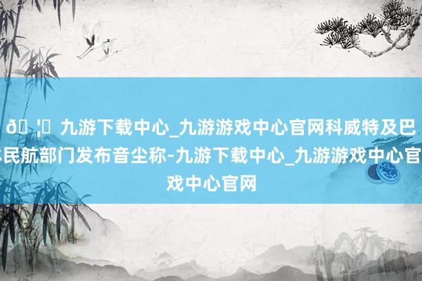 🦄九游下载中心_九游游戏中心官网科威特及巴林民航部门发布音尘称-九游下载中心_九游游戏中心官网