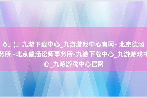 🦄九游下载中心_九游游戏中心官网- 北京德涵讼师事务所 -北京德涵讼师事务所-九游下载中心_九游游戏中心官网