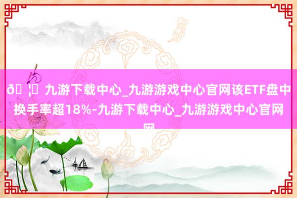 🦄九游下载中心_九游游戏中心官网该ETF盘中换手率超18%-九游下载中心_九游游戏中心官网