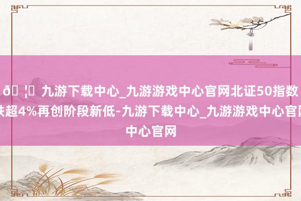 🦄九游下载中心_九游游戏中心官网北证50指数跌超4%再创阶段新低-九游下载中心_九游游戏中心官网