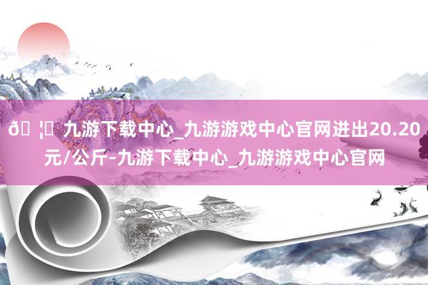 🦄九游下载中心_九游游戏中心官网进出20.20元/公斤-九游下载中心_九游游戏中心官网