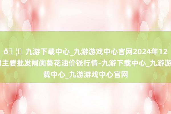 🦄九游下载中心_九游游戏中心官网2024年12月31日宇宙主要批发阛阓葵花油价钱行情-九游下载中心_九游游戏中心官网