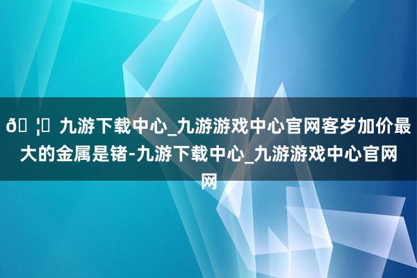 🦄九游下载中心_九游游戏中心官网客岁加价最大的金属是锗-九游下载中心_九游游戏中心官网