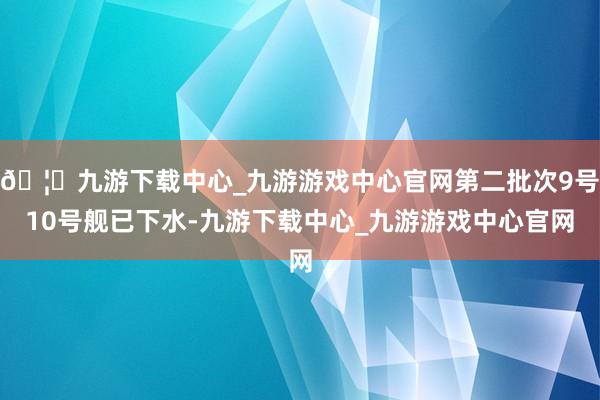 🦄九游下载中心_九游游戏中心官网第二批次9号10号舰已下水-九游下载中心_九游游戏中心官网