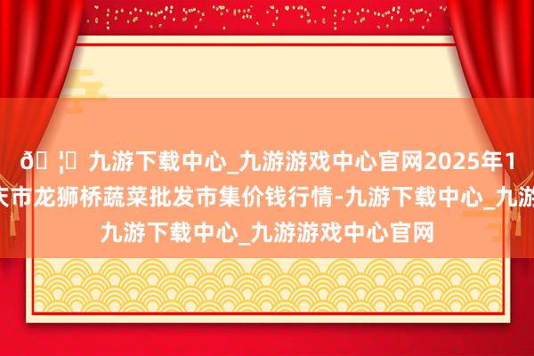 🦄九游下载中心_九游游戏中心官网2025年1月2日安徽安庆市龙狮桥蔬菜批发市集价钱行情-九游下载中心_九游游戏中心官网