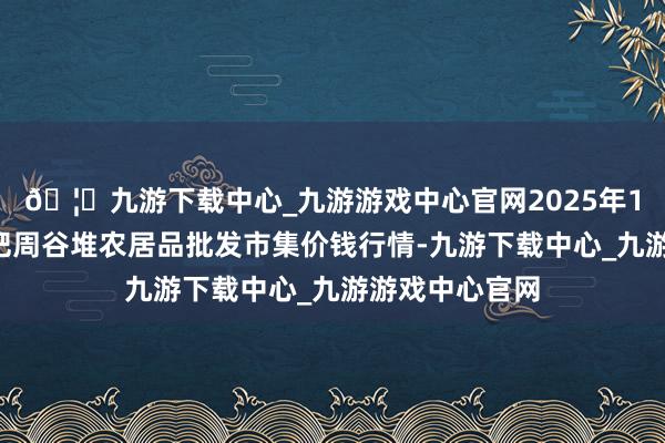 🦄九游下载中心_九游游戏中心官网2025年1月2日安徽合肥周谷堆农居品批发市集价钱行情-九游下载中心_九游游戏中心官网