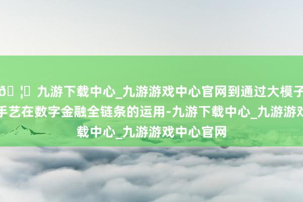 🦄九游下载中心_九游游戏中心官网到通过大模子、AI等新手艺在数字金融全链条的运用-九游下载中心_九游游戏中心官网