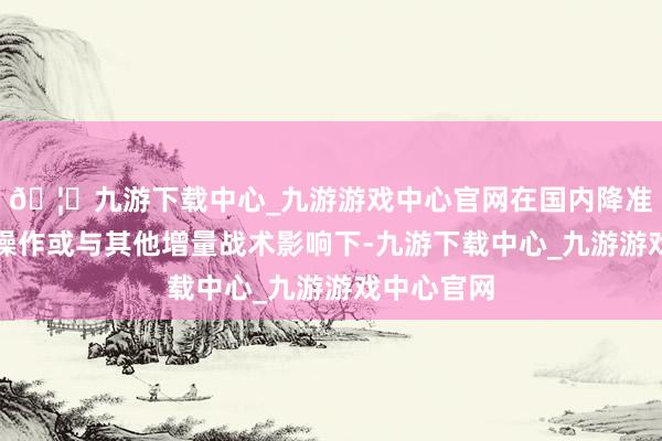 🦄九游下载中心_九游游戏中心官网在国内降准、降息等操作或与其他增量战术影响下-九游下载中心_九游游戏中心官网