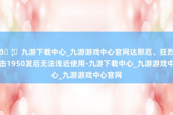 🦄九游下载中心_九游游戏中心官网达那厄、狂烈则在射击1950发后无法浅近使用-九游下载中心_九游游戏中心官网