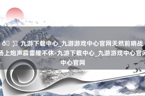 🦄九游下载中心_九游游戏中心官网天然前哨战场上炮声霹雷隆不休-九游下载中心_九游游戏中心官网