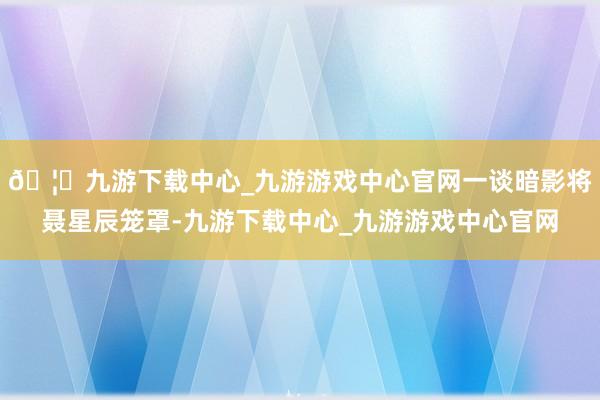 🦄九游下载中心_九游游戏中心官网一谈暗影将聂星辰笼罩-九游下载中心_九游游戏中心官网