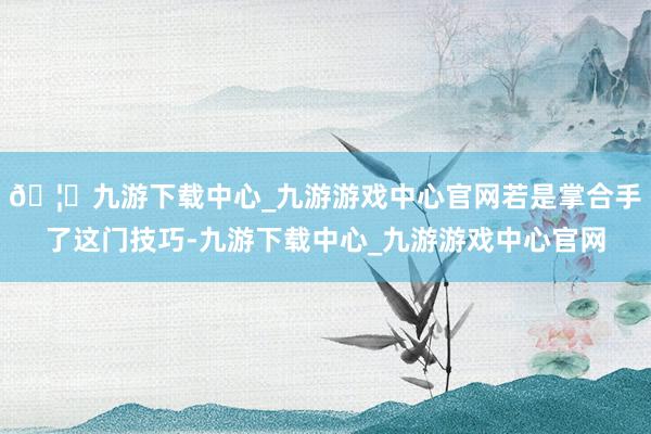 🦄九游下载中心_九游游戏中心官网若是掌合手了这门技巧-九游下载中心_九游游戏中心官网