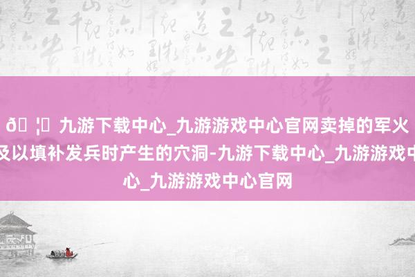 🦄九游下载中心_九游游戏中心官网卖掉的军火根蒂不及以填补发兵时产生的穴洞-九游下载中心_九游游戏中心官网