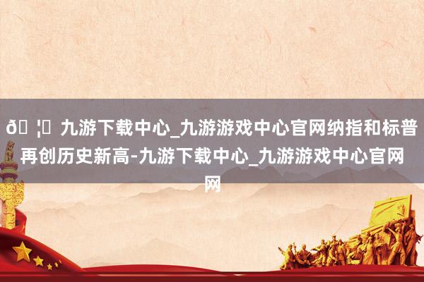 🦄九游下载中心_九游游戏中心官网纳指和标普再创历史新高-九游下载中心_九游游戏中心官网