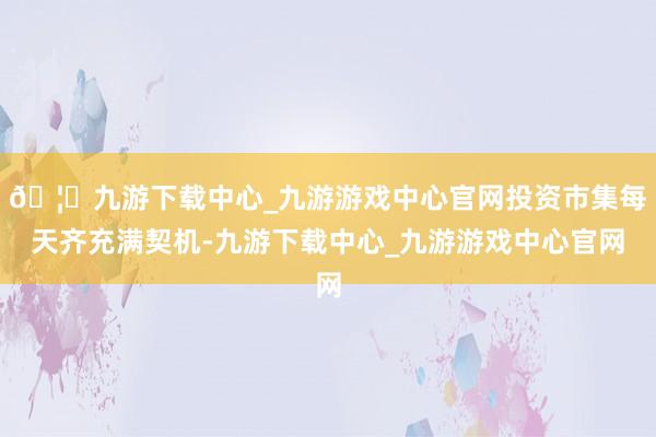 🦄九游下载中心_九游游戏中心官网投资市集每天齐充满契机-九游下载中心_九游游戏中心官网
