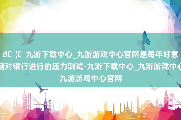 🦄九游下载中心_九游游戏中心官网是每年好意思联储对银行进行的压力测试-九游下载中心_九游游戏中心官网