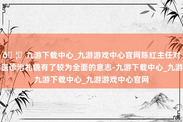 🦄九游下载中心_九游游戏中心官网陈红主任对男科疾病的中医诊治礼貌有了较为全面的意志-九游下载中心_九游游戏中心官网