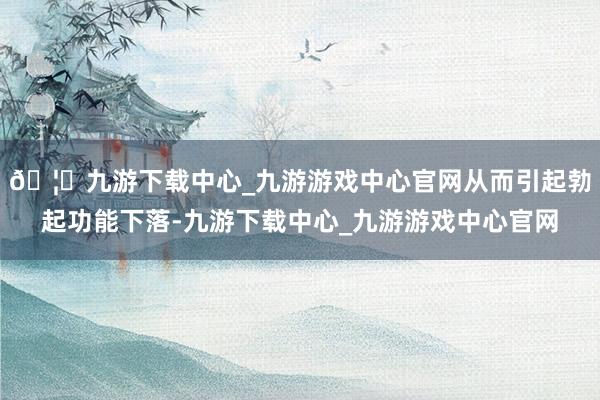 🦄九游下载中心_九游游戏中心官网从而引起勃起功能下落-九游下载中心_九游游戏中心官网