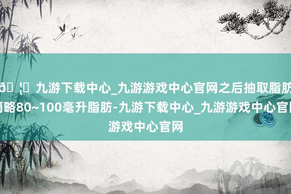 🦄九游下载中心_九游游戏中心官网之后抽取脂肪简略80~100毫升脂肪-九游下载中心_九游游戏中心官网