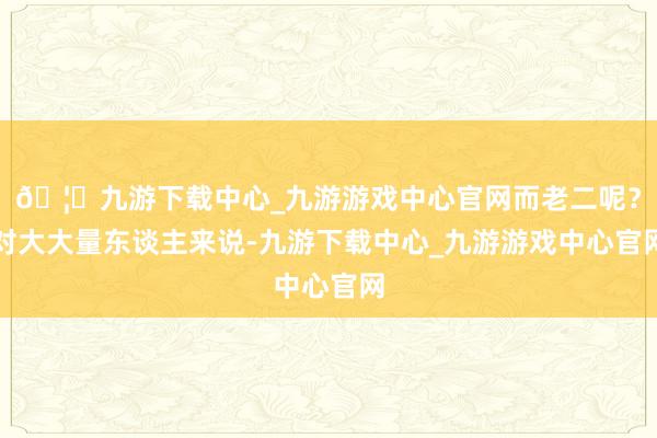 🦄九游下载中心_九游游戏中心官网而老二呢？对大大量东谈主来说-九游下载中心_九游游戏中心官网