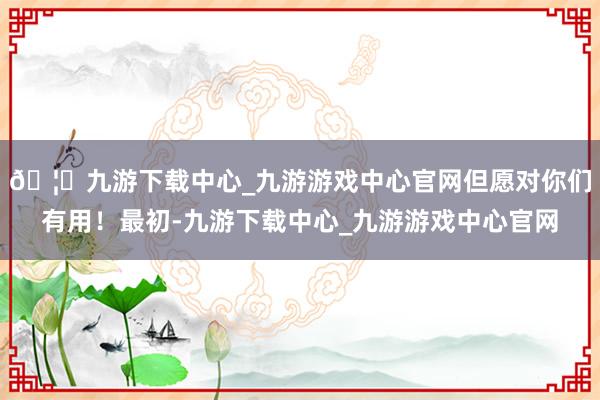 🦄九游下载中心_九游游戏中心官网但愿对你们有用！最初-九游下载中心_九游游戏中心官网