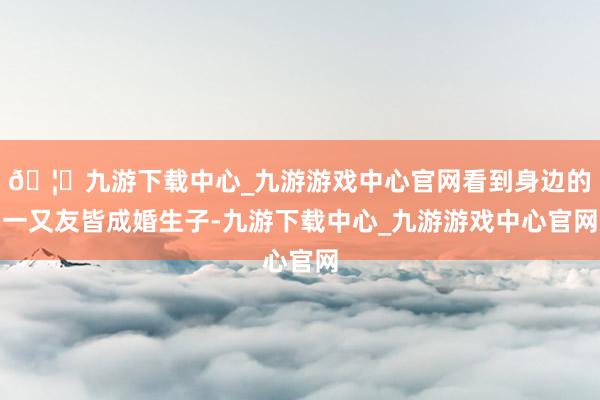 🦄九游下载中心_九游游戏中心官网看到身边的一又友皆成婚生子-九游下载中心_九游游戏中心官网